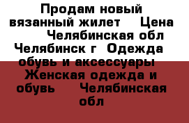 Продам новый вязанный жилет. › Цена ­ 600 - Челябинская обл., Челябинск г. Одежда, обувь и аксессуары » Женская одежда и обувь   . Челябинская обл.